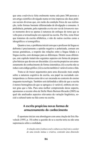 86
que uma conferência feita oralmente numa sala para 300 pessoas e
um artigo científico divulgado numa revista impressa são duas práti-
cas sociais diversas que, em razão da condição física de sua realiza-
ção, terão formas bastante diferenciadas de divulgação e consumo. A
preferência, portanto, pela expressão escrita em vez de letramento nes-
se momento deve-se apenas à natureza do enfoque do tema que se
volta para a textualização em especial na escrita. Por fim, resta frisar
que tratamos da escrita alfabética, e não de outras escritas como a
ideográfica e a iconográfica.
Quanto a isso, o problema inicial com que o professor de língua se
defronta é precisamente a opinião negativa e polarizada, comum em
nossas gramáticas, a respeito das relações entre a língua falada e a
língua escrita, com destaque para as diferenças. Dentre essas diferen-
ças, este capítulo tratará dos seguintes aspectos em forma de proposi-
ções básicas que devem ser discutidas: (i) a escrita propiciou um arma-
zenamento do conhecimento de forma sistemática; (ii) a escrita não se
reduz a um código gráfico; (iii) a escrita também é variável como a fala.
Trata-se de trazer argumentos para uma discussão mais ampla
sobre a natureza cognitiva da escrita, seu papel na sociedade con-
temporânea e a forma como deve ser encarada no contexto do ensino
enquanto tecnologia. Também será defendida a idéia de que a escrita
é menos homogênea do que se apregoa e é variável, embora em me-
nor grau que a fala. Para uma melhor compreensão desse aspecto,
apontamos a recente obra de Stella Maris Bortoni-Ricardo (2005) na
qual são analisados aspectos relevantes da variação lingüística, so-
cial e cultural tanto na fala como na escrita.
A escrita propiciou novas formas de
armazenamento do conhecimento
É oportuno iniciar esta abordagem com uma citação de Eric Ha-
velock (1995, p. 18) sobre a questão de se a escrita teria ou não uma
supremacia sobre a oralidade.
A relação entre [cultura oral e cultura escrita] tem o caráter
de uma tensão mútua e criativa, contendo uma dimensão
Livro Fala e escrita 050707finalgrafica.pmd 05/07/2007, 16:4086
 