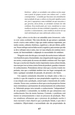 87
histórica – afinal, as sociedades com cultura escrita surgi-
ram a partir de grupos sociais com cultura oral – e outra
contemporânea – à medida que buscamos um entendimento
mais profundo do que a cultura escrita pode significar para
nós, pois é superposta a uma oralidade em que nascemos e
que governa, dessa forma, as atividades normais da vida
cotidiana. Essa tensão pode, por vezes, manifestar-se como
tendência em favor de uma oralidade resgatada e, em outras
ocasiões e contrariamente, como tendência em favor de sua
total substituição por uma sofisticada cultura escrita.
Aqui, cultura escrita deve ser entendida como letramento; cultu-
ra oral, como oralidade. Não resta dúvidas de que pensar a apontada
tensão criativa entre ambas é algo que ainda continua importante, por
razões sociais, culturais, históricas, cognitivas e, não por último, políti-
cas. Nosso enfoque será na linha social e cognitiva, para mostrar que não
se deve sobrepor uma à outra, mas ver suas relações de continuo movi-
mento, de funcionalidade e adaptação às necessidades do cotidiano.
Ninguém mais duvida que a invenção da escrita trouxe indiscutí-
veis benefícios para a humanidade, mas ninguém pode negar que, mes-
mo assim, a maior parte de nossas atividades continua oral. Isso signi-
fica que a escrita tem funções muito importantes numa cultura letrada,
mas nem por isso se torna a única forma de produzir, guardar e transmi-
tir conhecimentos. Pretendemos deixar claro que a escrita é muito im-
portante, mas que a oralidade também tem seu lugar consagrado em
toda e qualquer sociedade do passado, do presente e do futuro.
Um aspecto comumente discutido na relação entra a fala e a
escrita é o que diz respeito às suas propriedades cognitivas, ou seja,
à sua relação com a produção, conservação e transmissão do conhe-
cimento. Nesse caso, costuma-se dizer que a escrita propiciou formas
mais sistemáticas e permanentes de armazenamento do conhecimen-
to. Sobretudo porque teria tornado o conhecimento “independente”
de seu produtor e consumidor, na medida em que armazenou esse
conhecimento fora da mente humana. Contudo, o problema está
menos no armazenamento e mais no processo de produção. Mui-
tos estudiosos afirmaram que o processo de produção escrita é
mais racional e mais objetivo que a produção falada, o que não é
verdadeiro. Objetividade e racionalidade não são propriedades da
Livro Fala e escrita 050707finalgrafica.pmd 05/07/2007, 16:4087
 