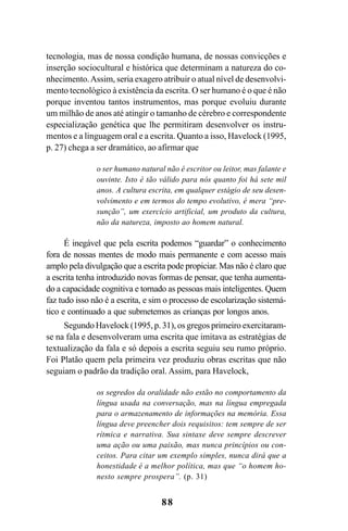 88
tecnologia, mas de nossa condição humana, de nossas convicções e
inserção sociocultural e histórica que determinam a natureza do co-
nhecimento.Assim, seria exagero atribuir o atual nível de desenvolvi-
mento tecnológico à existência da escrita. O ser humano é o que é não
porque inventou tantos instrumentos, mas porque evoluiu durante
um milhão de anos até atingir o tamanho de cérebro e correspondente
especialização genética que lhe permitiram desenvolver os instru-
mentos e a linguagem oral e a escrita. Quanto a isso, Havelock (1995,
p. 27) chega a ser dramático, ao afirmar que
o ser humano natural não é escritor ou leitor, mas falante e
ouvinte. Isto é tão válido para nós quanto foi há sete mil
anos. A cultura escrita, em qualquer estágio de seu desen-
volvimento e em termos do tempo evolutivo, é mera “pre-
sunção”, um exercício artificial, um produto da cultura,
não da natureza, imposto ao homem natural.
É inegável que pela escrita podemos “guardar” o conhecimento
fora de nossas mentes de modo mais permanente e com acesso mais
amplo pela divulgação que a escrita pode propiciar. Mas não é claro que
a escrita tenha introduzido novas formas de pensar, que tenha aumenta-
do a capacidade cognitiva e tornado as pessoas mais inteligentes. Quem
faz tudo isso não é a escrita, e sim o processo de escolarização sistemá-
tico e continuado a que submetemos as crianças por longos anos.
Segundo Havelock (1995, p. 31), os gregos primeiro exercitaram-
se na fala e desenvolveram uma escrita que imitava as estratégias de
textualização da fala e só depois a escrita seguiu seu rumo próprio.
Foi Platão quem pela primeira vez produziu obras escritas que não
seguiam o padrão da tradição oral. Assim, para Havelock,
os segredos da oralidade não estão no comportamento da
língua usada na conversação, mas na língua empregada
para o armazenamento de informações na memória. Essa
língua deve preencher dois requisitos: tem sempre de ser
rítmica e narrativa. Sua sintaxe deve sempre descrever
uma ação ou uma paixão, mas nunca princípios ou con-
ceitos. Para citar um exemplo simples, nunca dirá que a
honestidade é a melhor política, mas que “o homem ho-
nesto sempre prospera”. (p. 31)
Livro Fala e escrita 050707finalgrafica.pmd 05/07/2007, 16:4088
 