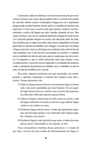 8
Certamente,todosnósfalamoseouvimosmuitomaisdoqueescre-
vemos ou lemos, mas o peso dessas práticas não é o mesmo sob o ponto
de vista dos valores sociais. Contemplar a língua em uso é importante
porque pode auxiliar bastante nossas ações no trabalho de desfazer tais
equívocos. É certo que a escola existe para ensinar a leitura e escrita e
estimular o cultivo da língua nas mais variadas situações de uso. Mas
comoacriança,ojovemouoadultojádominamalínguademodorazoá-
vel e eficiente quando chegam na escola, esta não pode partir do nada.
Isso justifica que se tenha uma idéia clara dessa competência oral para
partir dela no restante do trabalho com a língua.Aescola não vai ensinar
alínguacomotal, esimusosdalínguaemcondiçõesreaisenãotriviaisda
vida cotidiana. Em si não haveria necessidade de justificar o trabalho
com a oralidade em sala de aula, pois parece natural que isso deva ocor-
rer. O espantoso é que se tenha demorado tanto para chegar a esse
reconhecimento. O que deveria ser explicado é o escândalo da ausência,
e não a estranheza da presença do trabalho com a oralidade na sala de
aula, ao lado do trabalho com a escrita.
Para tanto, algumas premissas são aqui assumidas, em contra-
posição a opiniões freqüentes a respeito das relações entre fala e
escrita. Nossas premissas são:
1) Todas as línguas desenvolvem-se em primeiro lugar na forma
oral e são assim aprendidas por seus falantes. Só em segun-
do lugar desenvolve-se a escrita, mas a escrita não represen-
ta a fala nem é dela derivada de maneira direta.
2) Todas as línguas variam tanto na fala como na escrita, e não
há língua uniforme ou imutável, daí ter-se que admitir regras
variáveis em ambos os casos.
3) Nenhuma língua está em crise, e todas são igualmente regra-
das, não havendo quanto a isso distinção entre línguas ágra-
fas e línguas com escrita.
4) Nenhuma língua é mais primitiva que outra, e todas são com-
plexas, pouco importando se são ágrafas ou não.
Uma conseqüência imediata dessas premissas é a noção de
que fala e escrita são dois modos de funcionamento da língua, e
Livro Fala e escrita 050707finalgrafica.pmd 05/07/2007, 16:408
 