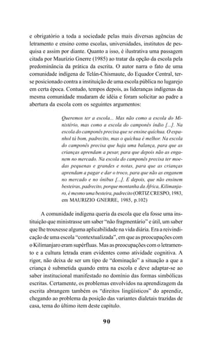 90
e obrigatório a toda a sociedade pelas mais diversas agências de
letramento e ensino como escolas, universidades, institutos de pes-
quisa e assim por diante. Quanto a isso, é ilustrativa uma passagem
citada por Maurízio Gnerre (1985) ao tratar da opção da escola pela
predominância da prática da escrita. O autor narra o fato de uma
comunidade indígena de Telán-Chismaute, do Equador Central, ter-
se posicionado contra a instituição de uma escola pública no lugarejo
em certa época. Contudo, tempos depois, as lideranças indígenas da
mesma comunidade mudaram de idéia e foram solicitar ao padre a
abertura da escola com os seguintes argumentos:
Queremos ter a escola... Mas não como a escola do Mi-
nistério, mas como a escola do camponês índio [...]. Na
escola do camponês precisa que se ensine quíchua. O espa-
nhol tá bom, padrecito, mas o quíchua é melhor. Na escola
do camponês precisa que haja uma balança, para que as
crianças aprendam a pesar, para que depois não as enga-
nem no mercado. Na escola do camponês precisa ter moe-
das pequenas e grandes e notas, para que as crianças
aprendam a pagar e dar o troco, para que não as enganem
no mercado e no ônibus [...]. E depois, que não ensinem
besteiras, padrecito, porque montanha da África, Kilimanja-
ro, é mesmo uma besteira, padrecito (ORTIZ CRESPO, 1983,
em MAURIZIO GNERRE, 1985, p.102)
A comunidade indígena queria da escola que ela fosse uma ins-
tituição que ministrasse um saber “não fragmentário” e útil, um saber
que lhe trouxesse alguma aplicabilidade na vida diária. Era a reivindi-
cação de uma escola “contextualizada”, em que as preocupações com
o Kilimanjaro eram supérfluas. Mas as preocupações com o letramen-
to e a cultura letrada eram evidentes como atividade cognitiva. A
rigor, não deixa de ser um tipo de “dominação” a situação a que a
criança é submetida quando entra na escola e deve adaptar-se ao
saber institucional manifestado no domínio das formas simbólicas
escritas. Certamente, os problemas envolvidos na aprendizagem da
escrita abrangem também os “direitos lingüísticos” do aprendiz,
chegando ao problema da posição das variantes dialetais trazidas de
casa, tema do último item deste capítulo.
Livro Fala e escrita 050707finalgrafica.pmd 05/07/2007, 16:4090
 