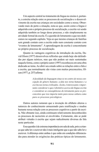 91
Um aspecto central no tratamento da língua no ensino é, portan-
to, a estreita relação entre os processos de socialização e o desenvol-
vimento da escrita nas crianças em sociedades como a nossa. Obser-
vando mais de perto a situação, nota-se que, assim como a língua é
adquirida com o próprio processo de socialização, a escrita vai sendo
adquirida também ao longo desse processo, e não simplesmente na
atividade formal da escola. É a questão do letramento a que nos dedi-
camos no segundo capítulo. Veja-se que mesmo crianças de famílias
sem grande contato com a escrita estão num constante contato com
“eventos de letramento”. A aprendizagem da escrita é concomitante
ao próprio processo de socialização.
Quanto às vantagens cognitivas da introdução da escrita, Da-
vid Olson (1977) desenvolveu reflexões que ainda hoje são defendi-
das por alguns teóricos, mas que não podem ser mais sustentadas
naquela forma, como o próprio autor (1997) reconheceu em uma obra
dedicada ao tema. Ao abrir seu estudo sobre as relações entre a fala e
a escrita, que normalmente são vistas com muitos preconceitos, Ol-
son (1977, p. 257) afirma:
A faculdade da linguagem situa-se no centro de nossa con-
cepção de gênero humano; a fala nos torna humanos e a
escrita nos torna civilizados. Assim, é interessante e impor-
tante considerar o que é distintivo acerca da língua escrita
e considerar as conseqüências do letramento para os pre-
conceitos que isso importa tanto para nossa cultura como
para os processos psicológicos.
Outros autores notaram que a invenção do alfabeto alterou a
natureza do conhecimento armazenado para reutilização e mudou
bastante nossa relação com os processos cognitivos a partir da escri-
ta. Não obstante isso, ainda continuam relativamente desconhecidos
os processos de raciocínio aí envolvidos. Certamente, não se pode
atribuir virtudes à escrita que sejam radicalmente diversas da fala
neste particular.
Essaquestãoédeextremaimportânciaemsaladeaula,poisacrian-
ça que sabe ler e escrever não é mais inteligente que a que não sabe ler e
escrever. A diferença entre ambas é que estão em condições diferencia-
das para atender às exigências das práticas típicas do letramento.
Livro Fala e escrita 050707finalgrafica.pmd 05/07/2007, 16:4091
 