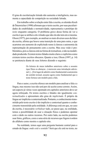 92
O grau de escolarização letrada não aumenta a inteligência, mas au-
menta a capacidade de competição na sociedade letrada.
Em trabalho sobre a relação entre fala e escrita, os alemães Koch
& Österreicher (1990) afirmam que o texto escrito, por suas peculiari-
dades de estabilidade e normatividade, representaria o protótipo do
texto enquanto categoria. O problema grave dessa forma de ver a
escrita é que se atribui a ela virtudes que não ela não tem em si mesma.
Olson (1977), por exemplo, ao analisar os mais diversos usos da fala e
da escrita, afirma que houve uma transição de uma para outra, o que
acarretou um aumento de explicitude rumo à clareza e autonomia da
representação do pensamento com a escrita. Mas essa visão é pro-
blemática, pois a clareza está na forma de textualizar, e não na modali-
dade produzida. Existem textos falados muito claros e explícitos como
existem textos escritos obscuros. Quanto a isso, Olson (1997, p. 14)
se penitencia diante de seus leitores dizendo o seguinte:
Os leitores de meus trabalhos anteriores sobre o assunto
(que Deus os abençoe...) merecem uma introdução adicio-
nal. [...] Em lugar de admitir como fundamental a autonomia
do sentido textual, assumo agora como fundamental que o
texto fornece um modelo para a fala.
Para o autor, a escrita oferece um modelo para analisar a fala e a
língua, mas mesmo isso não será por ele aceito como correto. Assim,
um aspecto já várias vezes apontado em capítulos anteriores deve ser
agora reforçado. Os textos escritos e falados são igualmente con-
textualizados e apresentam alto grau de implicitude. É próprio da
língua ser implícita e contextualizada. Portanto, o conhecimento trans-
mitido pelo texto escrito é tão implícito e contextual quanto o conhe-
cimento transmitido pela oralidade. A diferença está em que, no caso
da escrita, é necessário verbalizar tudo, ao passo que, na oralidade,
temos a possibilidade de usar a situação física e podemos apontar
com o dedo ou outros recursos. Por outro lado, na escrita podemos
usar fotos, gráficos, cores e uma série de recursos que fogem à ordem
do alfabeto como mostra o capítulo oito.
Na realidade, temos aqui uma pergunta bastante central para o
estudo da língua: onde está o sentido? Será que ele está no texto, no
Livro Fala e escrita 050707finalgrafica.pmd 05/07/2007, 16:4092
 