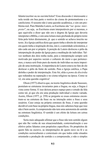 93
falante/escritor ou no ouvinte/leitor? Essa discussão é interessante e
nela reside em boa parte o motivo do cisma do protestantismo e o
catolicismo. O assunto não é uma questão acadêmica, e sim um pro-
blema real. Para Matinho Lutero, as Escrituras são “sui ipsius inter-
pretes”, ou seja, as Escrituras eram interpretáveis por si mesmas, o
que equivalia a dizer que não era o dogma da Igreja que deveria
interpretar a Bíblia, e sim uma leitura mais profunda do próprio texto
feita pelo leitor diretamente, já que o sentido se achava inscrito no
texto. Já a Igreja católica dizia que quem tinha o direito de interpretar
era quem tinha a inspiração divina, isto é, a autoridade eclesiástica, e
não cada um por si próprio. A posição de Lutero deslocou o pólo da
interpretação do poder da Igreja para a meditação do indivíduo. Tal-
vez nenhum dos dois tenha razão, pois a interpretação sempre será
motivada por aspectos sociais e culturais do meio a que pertence-
mos, e nunca será fruto puro da mente do indivíduo ou mera imposi-
ção de uma instituição. Aimportância de Lutero estava no fato de ele
deslocar o pólo da fonte do sentido. Para a Igreja católica, o Papa
detinha o poder de interpretação. Este foi, aliás o pomo da discórdia
que redundou na separação e no cisma religioso na época. Como se
vê, era uma questão cognitiva!
Olson (1977) observa que, na teoria lingüística desde Saussure,
postulam-se estruturas invariantes para a língua, ou seja, a língua é
vista como forma. E isso deixou pouco espaço para o estudo da fala
como tal, já que ela era uma produção individual e muito variada.
Assim, Olson (1977, p. 259) se pergunta se essas estruturas encon-
tram-se na estrutura da frase ou na interação entre a frase e seus
usuários. Caso esteja na própria estrutura da frase, é uma questão
decidível com base na própria língua, mas nós sabemos hoje que isso
não é bem assim. A compreensão não tem uma autonomia do sentido
na estrutura lingüística. O sentido é um efeito da leitura em cetras
condições.
Seria mais adequado afirmar que a frase não tem sentido algum
que não lhe venha de sua situacionalidade, contextualização e uso
efetivo pelos falantes com propósitos específicos. Os propósitos de
quem fala ou escreve, as interpretações de quem ouve ou lê e as
condições socioculturais e contextuais em que todos estão situados
orientarão a produção do sentido e a compreensão, e não o simples
Livro Fala e escrita 050707finalgrafica.pmd 05/07/2007, 16:4093
 