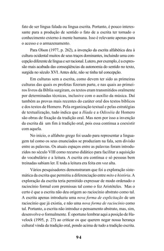 94
fato de ser língua falada ou língua escrita. Portanto, é pouco interes-
sante para a produção de sentido o fato de a escrita ter tornado o
conhecimento externo à mente humana. Isso é relevante apenas para
o acesso e o armazenamento.
Para Olson (1977, p. 262), a invenção da escrita alfabética deu à
cultura ocidental muitos de seus traços dominantes, incluindo uma con-
cepçãodiferentedelínguaeserracional.Lutero,porexemplo,éaexpres-
são mais acabada das conseqüências da autonomia do sentido no texto,
surgida no século XVI. Antes dele, não se tinha tal concepção.
Em culturas sem a escrita, como devem ter sido as primeiras
culturas das quais os profetas fizeram parte, e nas quais ao primei-
ros livros da Bíblia surgiram, os textos eram transmitidos oralmente
por determinadas técnicas, inclusive com o auxílio da música. Daí
também as provas mais recentes do caráter oral dos textos bíblicos
e dos textos de Homero. Pela organização textual e pelas estratégias
de textualização, tudo indica que a Ilíada e a Odisséia de Homero
são obras de fixação da tradição oral. Mas nem por isso a invenção
da escrita dá um fim à tradição oral, pois essa continua a coexistir
com aquela.
No início, o alfabeto grego foi usado para representar a lingua-
gem tal como os seus enunciados se produziam na fala, sem divisão
entre as palavras. Os atuais espaços entre as palavras foram introdu-
zidos no século VIII como recurso didático para facilitar a aquisição
do vocabulário e a leitura. A escrita era contínua e só pessoas bem
treinadas sabiam ler. E toda a leitura era feita em voz alta.
Vários pesquisadores demonstraram que foi a exploração siste-
mática da escrita que permitiu a diferenciação entre mito e história.A
exploração da escrita teria permitido expressar de modo ordenado o
raciocínio formal com premissas tal como o fez Aristóteles. Mas o
certo é que a escrita não deu origem ao raciocínio abstrato como tal.
A escrita apenas introduziu uma nova forma de explicitação de um
raciocínio que já existia, e não uma nova forma de raciocínio como
tal. Portanto, a escrita não introduz o pensamento abstrato, mas, sim,
desenvolve-o formalmente. É oportuno lembrar aqui a posição de Ha-
velock (1995, p. 27) ao criticar os que querem negar nossa herança
cultural vinda da tradição oral, pondo acima de tudo a tradição escrita.
Livro Fala e escrita 050707finalgrafica.pmd 05/07/2007, 16:4094
 