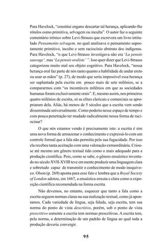 95
Para Havelock, “constitui engano descartar tal herança, aplicando-lhe
rótulos como primitiva, selvagem ou inculta”. O autor faz o seguinte
comentário irônico sobre Levi-Strauss que escrevera um livro intitu-
lado Pensamento selvagem, no qual analisava o pensamento supos-
tamente primitivo, inculto e sem raciocínio abstrato dos indígenas.
Para Havelock, “o que Levi-Strauss investigava não era ‘La pensée
sauvage’, mas ‘La pensée oraliste’ ”. Isso quer dizer que Levi-Strauss
categorizou muito mal seu objeto cognitivo. Para Havelock, “nossa
herança oral faz parte de nós tanto quanto a habilidade de andar ereto
ou usar as mãos” (p. 27), de modo que seria impossível essa herança
ser suplantada pela escrita em pouco mais de sete milênios, se a
compararmos com “os incontáveis milênios em que as sociedades
humanas foram exclusivamente orais”. E, mesmo assim, nos primeiros
quatro milênios de escrita, só as elites clericais e comerciais se apro-
priaram dela. Aliás, há menos de 5 séculos que a escrita vem sendo
disseminada universalmente. Como poderia nesse espaço de tempo e
com pouca penetração ter mudado radicalmente nossa forma de raci-
ocinar?
O que nós estamos vendo é precisamente isto: a escrita é sim
uma nova forma de armazenar o conhecimento e expressá-lo com um
controle formal que a fala não permitia pela sua fugacidade. Por isso
ela recebeu tanta aceitação com uma valoração extraordinária. Criou-
se até mesmo um gênero textual tido como o mais adequado para a
produção científica. Pois, como se sabe, o gênero ensaístico inventa-
do no século XVII-XVIII teve em mente produzir uma linguagem clara
e sobretudo capaz de transmitir o conhecimento de modo inequívo-
co. Olson (p. 269) aponta para esse fato e lembra que a Royal Society
of London adotou, em 1667, a ensaística enxuta e clara como a expo-
sição científica recomendada na forma escrita.
Não devemos, no entanto, esquecer que tanto a fala como a
escrita seguem normas claras na sua realização textual, como já apon-
tamos. Cada variedade de língua, seja falada, seja escrita, tem sua
norma do ponto de vista descritivo, porém, sob o ponto de vista
prescritivo somente a escrita tem normas prescritivas. A escrita tem,
pela norma, a determinação de um padrão de língua ao qual toda a
produção deveria convergir.
Livro Fala e escrita 050707finalgrafica.pmd 05/07/2007, 16:4095
 