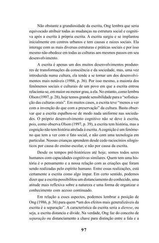 97
Não obstante a grandiosidade da escrita, Ong lembra que seria
equivocado atribuir todas as mudanças na estrutura social e cogniti-
va após a escrita à própria escrita. A escrita surgiu e se implantou
inicialmente em centros urbanos e tem causas e raízes sociais. Ela
interage com as mais diversas estruturas e práticas sociais e por isso
mesmo não obedece em todas as culturas aos mesmos passos em seu
desenvolvimento.
A escrita é apenas um dos muitos desenvolvimentos produto-
res de transformações da consciência e da sociedade, mas, uma vez
introduzida numa cultura, ela tende a se tornar um dos desenvolvi-
mentos mais notáveis (1986, p. 36). Por isso mesmo, a maioria dos
fenômenos sociais e culturais de um povo em que a escrita entrou
relaciona-se, em maior ou menor grau, a ela. No entanto, como lembra
Olson (1997, p. 28), hoje temos grande sensibilidade para a “sofistica-
ção das culturas orais”. Em muitos casos, a escrita teve “menos a ver
com a invenção do que com a preservação” da cultura. Basta obser-
var que a escrita espalhou-se de modo nada uniforme nas socieda-
des. O próprio desenvolvimento cognitivo não se deve à escrita,
pois, como observa Olson (1997, p. 39), a escrita tem história, mas a
cognição não tem história atrelada à escrita.Acognição é um fenôme-
no que tem a ver com o fato social, e não com uma tecnologia em
particular. Nossas crianças aprendem desde cedo raciocínios silogís-
ticos por causa do ensino escolar, e não por causa da escrita.
Desde os tempos pré-históricos até hoje, somos todos seres
humanos com capacidades cognitivas similares. Quem tem uma his-
tória é o pensamento e a nossa relação com as criações que foram
sendo realizadas pelo espírito humano. Entre essas realizações, está
certamente a escrita como algo ímpar. Em certo sentido, podemos
dizer que a escrita possibilitou um distanciamento do conhecido, uma
atitude mais reflexiva sobre a natureza e uma forma de organizar o
conhecimento com acesso continuado.
Em relação a esses aspectos, podemos lembrar a posição de
Ong (1986, p. 36) para quem “um dos efeitos mais generalizáveis da
escrita é a separação”. A característica da escrita seria a dierese, ou
seja, a escrita distancia e divide. Na verdade, Ong faz do conceito de
separação ou distanciamento a chave para distinção entre a fala e a
Livro Fala e escrita 050707finalgrafica.pmd 05/07/2007, 16:4097
 
