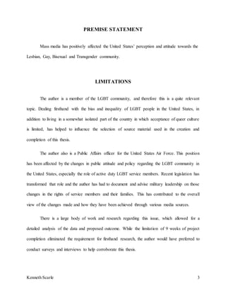Kenneth Scarle 3
PREMISE STATEMENT
Mass media has positively affected the United States’ perception and attitude towards the
Lesbian, Gay, Bisexual and Transgender community.
LIMITATIONS
The author is a member of the LGBT community, and therefore this is a quite relevant
topic. Dealing firsthand with the bias and inequality of LGBT people in the United States, in
addition to living in a somewhat isolated part of the country in which acceptance of queer culture
is limited, has helped to influence the selection of source material used in the creation and
completion of this thesis.
The author also is a Public Affairs officer for the United States Air Force. This position
has been affected by the changes in public attitude and policy regarding the LGBT community in
the United States, especially the role of active duty LGBT service members. Recent legislation has
transformed that role and the author has had to document and advise military leadership on those
changes in the rights of service members and their families. This has contributed to the overall
view of the changes made and how they have been achieved through various media sources.
There is a large body of work and research regarding this issue, which allowed for a
detailed analysis of the data and proposed outcome. While the limitation of 9 weeks of project
completion eliminated the requirement for firsthand research, the author would have preferred to
conduct surveys and interviews to help corroborate this thesis.
 