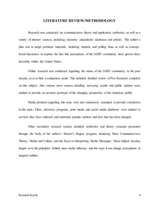 Kenneth Scarle 4
LITERATURE REVIEW/METHODOLOGY
Research was conducted via communication theory and application textbooks, as well as a
variety of internet sources, including extensive educational databases and articles. The author’s
plan was to target pertinent materials, including numeric and polling data, as well as concept–
based discussion to explore the fact that perceptions of the LGBT community have grown more
favorable within the United States.
Online research was conducted regarding the status of the LGBT community in the past
decade, so as to find a comparison point. This included detailed review of Pew Research compiled
on this subject. Also various news sources detailing surveying results and public opinion were
studied to provide an accurate portrayal of the changing perspective of the American public.
Media products regarding this issue were also extensively examined to provide correlation
to the topic. Films, television programs, print media and social media platforms were studied to
see how they have reflected and reiterated popular opinion and how that has been changed.
Other secondary research sources included textbooks and theory concepts presented
through the body of the author’s Master’s Degree program, including Mass Communication
Theory, Media and Culture and the Keys to Interpreting Media Messages. These helped develop
insight as to the principles behind mass media influence and the ways it can change perceptions in
targeted publics.
 