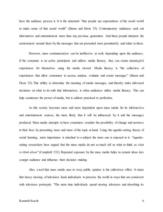 Kenneth Scarle 6
have the audience process it. It is the statement “that people use expectations of the social world
to make sense of that social world” (Baran and Davis 35). Contemporary audiences seek out
information and entertainment more than any previous generation. And these people interpret the
environment around them by the messages that are presented most prominently and relate to them.
However, mass communication can be ineffective as well, depending upon the audience.
If the consumer is an active participant and utilizes media literacy, they can create meaningful
experiences for themselves using the media viewed. Media literacy is “the collection of
experiences that allow consumers to access, analyze, evaluate and create messages” (Baran and
Davis 35). This ability to determine the meaning of media messages, and thereby make informed
decisions on what to do with that information, is when audiences utilize media literacy. This can
help counteract the power of media, but is seldom practiced to perfection.
As this society becomes more and more dependent upon mass media for its information
and entertainment sources, the more likely that it will be influenced by it and the messages
produced. Mass media attempts to have consumers consider the possibility of change and newness
in their lives by presenting more and more of the topic at hand. Using the agenda-setting theory of
social learning, more importance is attached to a subject the more one is exposed to it. “Agenda-
setting researchers have argued that the mass media do not so much tell us what to think as what
to think about” (Campbell 532). Repeated exposure by the mass media helps to cement ideas into
a target audience and influence their decision making.
Also, a tool that mass media uses to sway public opinion is the cultivation effect. It states
that heavy viewing of television leads individuals to perceive the world in ways that are consistent
with television portrayals. “The more time individuals spend viewing television and absorbing its
 
