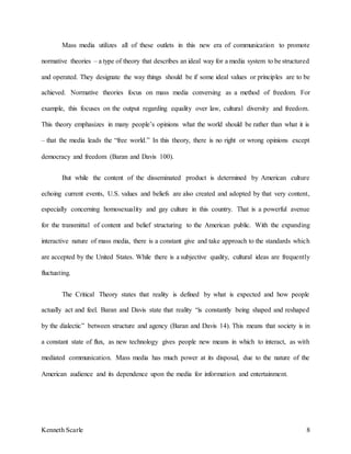 Kenneth Scarle 8
Mass media utilizes all of these outlets in this new era of communication to promote
normative theories – a type of theory that describes an ideal way for a media system to be structured
and operated. They designate the way things should be if some ideal values or principles are to be
achieved. Normative theories focus on mass media conversing as a method of freedom. For
example, this focuses on the output regarding equality over law, cultural diversity and freedom.
This theory emphasizes in many people’s opinions what the world should be rather than what it is
– that the media leads the “free world.” In this theory, there is no right or wrong opinions except
democracy and freedom (Baran and Davis 100).
But while the content of the disseminated product is determined by American culture
echoing current events, U.S. values and beliefs are also created and adopted by that very content,
especially concerning homosexuality and gay culture in this country. That is a powerful avenue
for the transmittal of content and belief structuring to the American public. With the expanding
interactive nature of mass media, there is a constant give and take approach to the standards which
are accepted by the United States. While there is a subjective quality, cultural ideas are frequently
fluctuating.
The Critical Theory states that reality is defined by what is expected and how people
actually act and feel. Baran and Davis state that reality “is constantly being shaped and reshaped
by the dialectic” between structure and agency (Baran and Davis 14). This means that society is in
a constant state of flux, as new technology gives people new means in which to interact, as with
mediated communication. Mass media has much power at its disposal, due to the nature of the
American audience and its dependence upon the media for information and entertainment.
 
