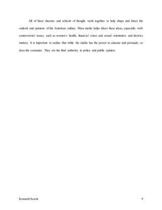 Kenneth Scarle 9
All of these theories and schools of thought work together to help shape and direct the
outlook and opinions of the American culture. Mass media helps direct these ideas, especially with
controversial issues, such as women’s health, financial crises and sexual orientation and identity
matters. It is important to realize that while the media has the power to educate and persuade, so
does the consumer. They are the final authority in policy and public opinion.
 