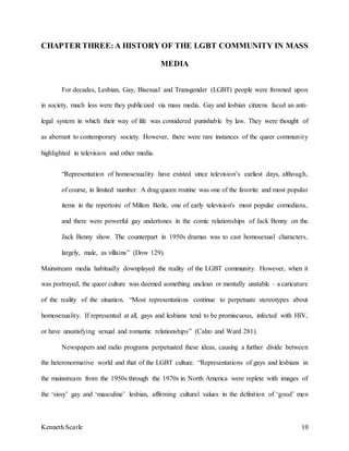 Kenneth Scarle 10
CHAPTER THREE:A HISTORY OF THE LGBT COMMUNITY IN MASS
MEDIA
For decades, Lesbian, Gay, Bisexual and Transgender (LGBT) people were frowned upon
in society, much less were they publicized via mass media. Gay and lesbian citizens faced an anti-
legal system in which their way of life was considered punishable by law. They were thought of
as aberrant to contemporary society. However, there were rare instances of the queer community
highlighted in television and other media.
“Representation of homosexuality have existed since television’s earliest days, although,
of course, in limited number. A drag queen routine was one of the favorite and most popular
items in the repertoire of Milton Berle, one of early television's most popular comedians,
and there were powerful gay undertones in the comic relationships of Jack Benny on the
Jack Benny show. The counterpart in 1950s dramas was to cast homosexual characters,
largely, male, as villains” (Dow 129).
Mainstream media habitually downplayed the reality of the LGBT community. However, when it
was portrayed, the queer culture was deemed something unclean or mentally unstable – a caricature
of the reality of the situation. “Most representations continue to perpetuate stereotypes about
homosexuality. If represented at all, gays and lesbians tend to be promiscuous, infected with HIV,
or have unsatisfying sexual and romantic relationships” (Calzo and Ward 281).
Newspapers and radio programs perpetuated these ideas, causing a further divide between
the heteronormative world and that of the LGBT culture. “Representations of gays and lesbians in
the mainstream from the 1950s through the 1970s in North America were replete with images of
the ‘sissy’ gay and ‘masculine’ lesbian, affirming cultural values in the definition of ‘good’ men
 
