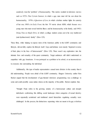 Kenneth Scarle 12
sensitively treat the ‘problem’ of homosexuality. This motive resulted in television movies
such as 1972's That Certain Summer, in which a gay man must tell his son about his
homosexuality, 1978's A Questions of Love, in which a lesbian mother fights for custody
of her son, 1985's An Early Front, the first TV movie about AIDS, which focuses on a
young man who must reveal both his illness and his homosexuality to his family, and 1992's
Doing Time on Maple Drive, in which a college student comes out to his very traditional
(and dysfunctional) family” (Dow 129).
These films, while helping to expose more of the American public to the LGBT community and
lifestyle, did not fully explore the lifestyle itself. Gays and lesbians were merely “depicted in terms
of their place in the lives of heterosexuals” (Dow 129). There wasn’t any exploration into the
intimate lives and sexuality of the queer community. Target audiences still didn’t understand or
empathize with gay Americans. It was portrayed as a problem to be solved, or an inconvenience
to everyone else surrounding the individual.
Additionally, this type of media representation caused more division in the country than it
did understanding. People were afraid of the LGBT community. Rutgers University author Ron
Becker argued that the development of gay-themed television programming was a challenge to
some and could possibly cause undue duress on the majority of the public. Becker explains that,
“Straight Panic refers to the growing anxiety of a heterosexual culture and straight
individuals confronting this shifting social landscape where categories of sexual identity
were repeatedly scrutinized and traditional moral hierarchies regulating sexuality were
challenged. In this process, the distinctions separating what are meant to be gay or lesbian
 
