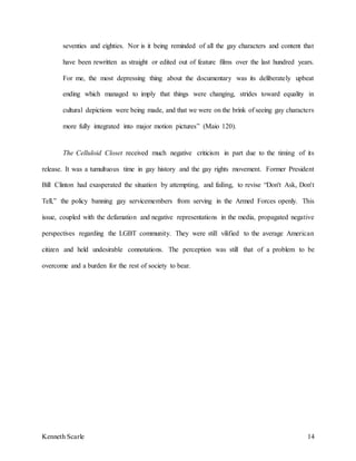 Kenneth Scarle 14
seventies and eighties. Nor is it being reminded of all the gay characters and content that
have been rewritten as straight or edited out of feature films over the last hundred years.
For me, the most depressing thing about the documentary was its deliberately upbeat
ending which managed to imply that things were changing, strides toward equality in
cultural depictions were being made, and that we were on the brink of seeing gay characters
more fully integrated into major motion pictures” (Maio 120).
The Celluloid Closet received much negative criticism in part due to the timing of its
release. It was a tumultuous time in gay history and the gay rights movement. Former President
Bill Clinton had exasperated the situation by attempting, and failing, to revise “Don't Ask, Don't
Tell,” the policy banning gay servicemembers from serving in the Armed Forces openly. This
issue, coupled with the defamation and negative representations in the media, propagated negative
perspectives regarding the LGBT community. They were still vilified to the average American
citizen and held undesirable connotations. The perception was still that of a problem to be
overcome and a burden for the rest of society to bear.
 