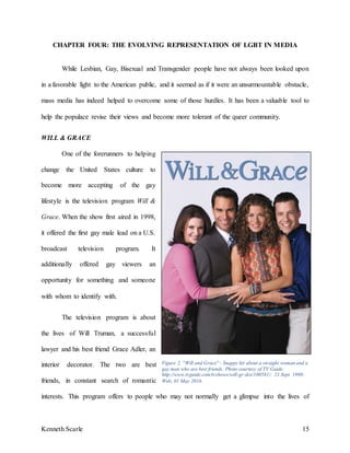 Kenneth Scarle 15
CHAPTER FOUR: THE EVOLVING REPRESENTATION OF LGBT IN MEDIA
While Lesbian, Gay, Bisexual and Transgender people have not always been looked upon
in a favorable light to the American public, and it seemed as if it were an unsurmountable obstacle,
mass media has indeed helped to overcome some of those hurdles. It has been a valuable tool to
help the populace revise their views and become more tolerant of the queer community.
WILL & GRACE
One of the forerunners to helping
change the United States culture to
become more accepting of the gay
lifestyle is the television program Will &
Grace. When the show first aired in 1998,
it offered the first gay male lead on a U.S.
broadcast television program. It
additionally offered gay viewers an
opportunity for something and someone
with whom to identify with.
The television program is about
the lives of Will Truman, a successful
lawyer and his best friend Grace Adler, an
interior decorator. The two are best
friends, in constant search of romantic
interests. This program offers to people who may not normally get a glimpse into the lives of
Figure 2. ''Will and Grace'' - Snappy hit about a straight woman and a
gay man who are best friends. Photo courtesy of TV Guide.
http://www.tvguide.com/tvshows/will-gr-dce/100581/; 21 Sept. 1998;
Web; 01 May 2016.
 