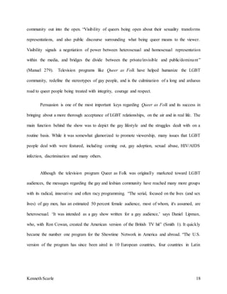 Kenneth Scarle 18
community out into the open. “Visibility of queers being open about their sexuality transforms
representations, and also public discourse surrounding what being queer means to the viewer.
Visibility signals a negotiation of power between heterosexual and homosexual representation
within the media, and bridges the divide between the private/invisible and public/dominant”
(Manuel 279). Television programs like Queer as Folk have helped humanize the LGBT
community, redefine the stereotypes of gay people, and is the culmination of a long and arduous
road to queer people being treated with integrity, courage and respect.
Persuasion is one of the most important keys regarding Queer as Folk and its success in
bringing about a more thorough acceptance of LGBT relationships, on the air and in real life. The
main function behind the show was to depict the gay lifestyle and the struggles dealt with on a
routine basis. While it was somewhat glamorized to promote viewership, many issues that LGBT
people deal with were featured, including coming out, gay adoption, sexual abuse, HIV/AIDS
infection, discrimination and many others.
Although the television program Queer as Folk was originally marketed toward LGBT
audiences, the messages regarding the gay and lesbian community have reached many more groups
with its radical, innovative and often racy programming. “The serial, focused on the lives (and sex
lives) of gay men, has an estimated 50 percent female audience, most of whom, it's assumed, are
heterosexual. ‘It was intended as a gay show written for a gay audience,’ says Daniel Lipman,
who, with Ron Cowan, created the American version of the British TV hit” (Smith 1). It quickly
became the number one program for the Showtime Network in America and abroad. “The U.S.
version of the program has since been aired in 10 European countries, four countries in Latin
 