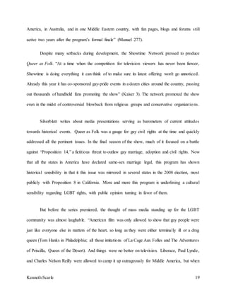Kenneth Scarle 19
America, in Australia, and in one Middle Eastern country, with fan pages, blogs and forums still
active two years after the program’s formal finale” (Manuel 277).
Despite many setbacks during development, the Showtime Network pressed to produce
Queer as Folk. “At a time when the competition for television viewers has never been fiercer,
Showtime is doing everything it can think of to make sure its latest offering won't go unnoticed.
Already this year it has co-sponsored gay-pride events in a dozen cities around the country, passing
out thousands of handheld fans promoting the show” (Kaiser 3). The network promoted the show
even in the midst of controversial blowback from religious groups and conservative organizations.
Silverblatt writes about media presentations serving as barometers of current attitudes
towards historical events. Queer as Folk was a gauge for gay civil rights at the time and quickly
addressed all the pertinent issues. In the final season of the show, much of it focused on a battle
against “Proposition 14,” a fictitious threat to outlaw gay marriage, adoption and civil rights. Now
that all the states in America have declared same-sex marriage legal, this program has shown
historical sensibility in that it this issue was mirrored in several states in the 2008 election, most
publicly with Proposition 8 in California. More and more this program is underlining a cultural
sensibility regarding LGBT rights, with public opinion turning in favor of them.
But before the series premiered, the thought of mass media standing up for the LGBT
community was almost laughable. “American film was only allowed to show that gay people were
just like everyone else in matters of the heart, so long as they were either terminally ill or a drag
queen (Tom Hanks in Philadelphia; all those imitations of La Cage Aux Folles and The Adventures
of Priscilla, Queen of the Desert). And things were no better on television. Liberace, Paul Lynde,
and Charles Nelson Reilly were allowed to camp it up outrageously for Middle America, but when
 