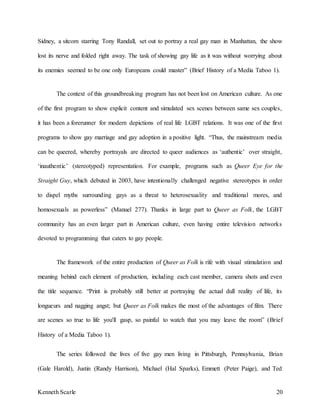 Kenneth Scarle 20
Sidney, a sitcom starring Tony Randall, set out to portray a real gay man in Manhattan, the show
lost its nerve and folded right away. The task of showing gay life as it was without worrying about
its enemies seemed to be one only Europeans could master” (Brief History of a Media Taboo 1).
The context of this groundbreaking program has not been lost on American culture. As one
of the first program to show explicit content and simulated sex scenes between same sex couples,
it has been a forerunner for modern depictions of real life LGBT relations. It was one of the first
programs to show gay marriage and gay adoption in a positive light. “Thus, the mainstream media
can be queered, whereby portrayals are directed to queer audiences as ‘authentic’ over straight,
‘inauthentic’ (stereotyped) representation. For example, programs such as Queer Eye for the
Straight Guy, which debuted in 2003, have intentionally challenged negative stereotypes in order
to dispel myths surrounding gays as a threat to heterosexuality and traditional mores, and
homosexuals as powerless” (Manuel 277). Thanks in large part to Queer as Folk, the LGBT
community has an even larger part in American culture, even having entire television networks
devoted to programming that caters to gay people.
The framework of the entire production of Queer as Folk is rife with visual stimulation and
meaning behind each element of production, including each cast member, camera shots and even
the title sequence. “Print is probably still better at portraying the actual dull reality of life, its
longueurs and nagging angst; but Queer as Folk makes the most of the advantages of film. There
are scenes so true to life you'll gasp, so painful to watch that you may leave the room” (Brief
History of a Media Taboo 1).
The series followed the lives of five gay men living in Pittsburgh, Pennsylvania, Brian
(Gale Harold), Justin (Randy Harrison), Michael (Hal Sparks), Emmett (Peter Paige), and Ted
 