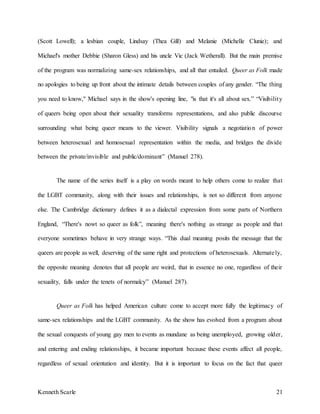 Kenneth Scarle 21
(Scott Lowell); a lesbian couple, Lindsay (Thea Gill) and Melanie (Michelle Clunie); and
Michael's mother Debbie (Sharon Gless) and his uncle Vic (Jack Wetherall). But the main premise
of the program was normalizing same-sex relationships, and all that entailed. Queer as Folk made
no apologies to being up front about the intimate details between couples of any gender. “The thing
you need to know," Michael says in the show's opening line, "is that it's all about sex.” “Visibility
of queers being open about their sexuality transforms representations, and also public discourse
surrounding what being queer means to the viewer. Visibility signals a negotiation of power
between heterosexual and homosexual representation within the media, and bridges the divide
between the private/invisible and public/dominant” (Manuel 278).
The name of the series itself is a play on words meant to help others come to realize that
the LGBT community, along with their issues and relationships, is not so different from anyone
else. The Cambridge dictionary defines it as a dialectal expression from some parts of Northern
England, “There's nowt so queer as folk”, meaning there's nothing as strange as people and that
everyone sometimes behave in very strange ways. “This dual meaning posits the message that the
queers are people as well, deserving of the same right and protections of heterosexuals. Alternately,
the opposite meaning denotes that all people are weird, that in essence no one, regardless of their
sexuality, falls under the tenets of normalcy” (Manuel 287).
Queer as Folk has helped American culture come to accept more fully the legitimacy of
same-sex relationships and the LGBT community. As the show has evolved from a program about
the sexual conquests of young gay men to events as mundane as being unemployed, growing older,
and entering and ending relationships, it became important because these events affect all people,
regardless of sexual orientation and identity. But it is important to focus on the fact that queer
 
