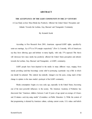 Kenneth Scarle iii
ABSTRACT
THE ACCEPTANCE OF THE LGBT COMMUNITY IN THE 21st CENTURY
A Case Study on how Mass Media has Positively Affected the United States’ Perception and
Attitude Towards the Lesbian, Gay, Bisexual and Transgender Community
By: Kenneth Scarle
According to Pew Research from 2001, Americans opposed LGBT rights, specifically
same-sex marriage, by a 57% to 35% margin respectively” (Pew 1). Currently, 60% of Americans
say they favor allowing gays and lesbians to marry legally, with only 37% opposed. This thesis
will showcase how mass media has positively affected the United States perception and attitude
towards the Lesbian, Gay, Bisexual and Transgender, or LGBT, community.
LGBT people have been depicted in the media in many different ways, ranging from
merely providing (and thus becoming) comic relief to portraying a particular way of life in which
one should be ashamed. This outlook has radically changed over the years, owing much of that
change in opinion to the mass media’s portrayal of the LGBT community.
Media consumption begins at a very early age, especially in the United States, becoming
one of the most powerful influences in the society. The American Academy of Pediatrics has
discovered that “American children between 2 and 18 years of age spend an average of 6 hours
and 32 minutes each day using media” (Committee on Public Education 1). While the content of
that programming is dictated by American culture, echoing current events, U.S. values and beliefs
 