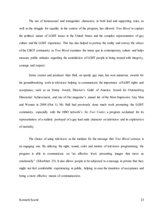 Kenneth Scarle 23
The use of homosexual and transgender characters, in both lead and supporting roles, as
well as the struggle for equality in the context of the program, has allowed True Blood to capture
the political nature of LGBT issues in the United States and the complex representation of gay
culture and the LGBT experience. This has also helped to portray the reality and convey the values
of the LBGT community as True Blood examines the status quo in contemporary culture and helps
measure public attitudes regarding the assimilation of LGBT people in being treated with integrity,
courage and respect.
Series creator and producer Alan Ball, an openly gay man, has won numerous awards for
his groundbreaking work in television helping to communicate the importance of LGBT rights and
acceptance, such as an Emmy Award, Director’s Guild of America Award for Outstanding
Directorial Achievement, and one of Out magazine’s annual list of the Most Impressive Gay Men
and Women in 2008 (Out 1). Mr. Ball had previously done much work promoting the LGBT
community, especially with the HBO network’s Six Feet Under, a program acclaimed for its
representation of a realistic portrayal of a gay lead male character on television and its exploration
of mortality.
The choice of using television as the medium for the message that True Blood conveys is
an engaging one. By utilizing the sight, sound, color and motion of television programming, the
program is able to communicate on “an affective level, presenting images that move us
emotionally” (Silverblatt 25). It also allows people to be subjected to a message in private that they
might not feel comfortable experiencing in public, helping to ease the transition of acceptance and
being a more effective means of communication.
 