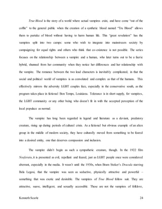 Kenneth Scarle 24
True Blood is the story of a world where actual vampires exist, and have come “out of the
coffin” to the general public when the creation of a synthetic blood named “Tru Blood” allows
them to partake of blood without having to harm human life. This “great revelation” has the
vampires split into two camps: some who wish to integrate into mainstream society by
campaigning for equal rights and others who think that co-existence is not possible. The series
focuses on the relationship between a vampire and a human, who later turns out to be a faerie
hybrid, shunned from her community when they notice her differences and her relationship with
the vampire. The romance between the two lead characters is inevitably complicated, in that the
social and political world of vampires is as convoluted and complex as that of the humans. This
effectively mirrors the adversity LGBT couples face, especially in the conservative south, as the
program takes place in fictional Bon Temps, Louisiana. Tolerance is in short supply, for vampires,
the LGBT community or any other being who doesn’t fit in with the accepted perception of the
local populace as normal.
The vampire has long been regarded in legend and literature as a deviant, predatory
creature, rising up during periods of cultural crisis. As a fictional but obvious example of an alien
group in the middle of modern society, they have culturally moved from something to be feared
into a desired entity, one that deserves compassion and inclusion.
The vampire didn’t begin as such a sympathetic creature, though. In the 1922 film
Nosferatu, it is presented as evil, repellant and feared, just as LGBT people once were considered
aberrant, especially in the media. It wasn’t until the 1930s, when Bram Stoker’s Dracula starring
Bela Legosi, that the vampire was seen as seductive, physically attractive and powerful –
something that was exotic and desirable. The vampires of True Blood follow suit. They are
attractive, suave, intelligent, and sexually accessible. These are not the vampires of folklore,
 