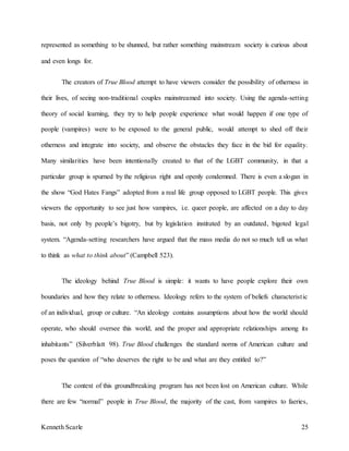 Kenneth Scarle 25
represented as something to be shunned, but rather something mainstream society is curious about
and even longs for.
The creators of True Blood attempt to have viewers consider the possibility of otherness in
their lives, of seeing non-traditional couples mainstreamed into society. Using the agenda-setting
theory of social learning, they try to help people experience what would happen if one type of
people (vampires) were to be exposed to the general public, would attempt to shed off their
otherness and integrate into society, and observe the obstacles they face in the bid for equality.
Many similarities have been intentionally created to that of the LGBT community, in that a
particular group is spurned by the religious right and openly condemned. There is even a slogan in
the show “God Hates Fangs” adopted from a real life group opposed to LGBT people. This gives
viewers the opportunity to see just how vampires, i.e. queer people, are affected on a day to day
basis, not only by people’s bigotry, but by legislation instituted by an outdated, bigoted legal
system. “Agenda-setting researchers have argued that the mass media do not so much tell us what
to think as what to think about” (Campbell 523).
The ideology behind True Blood is simple: it wants to have people explore their own
boundaries and how they relate to otherness. Ideology refers to the system of beliefs characteristic
of an individual, group or culture. “An ideology contains assumptions about how the world should
operate, who should oversee this world, and the proper and appropriate relationships among its
inhabitants” (Silverblatt 98). True Blood challenges the standard norms of American culture and
poses the question of “who deserves the right to be and what are they entitled to?”
The context of this groundbreaking program has not been lost on American culture. While
there are few “normal” people in True Blood, the majority of the cast, from vampires to faeries,
 