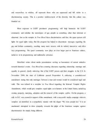 Kenneth Scarle 26
and werewolves to witches, all represent those who are oppressed and fall victim to a
discriminating society. This is a positive reinforcement of the diversity that this culture was
founded on.
More exposure to LGBT prominent programming will help humanize the LGBT
community and redefine the stereotypes of gay people as something other than aberrant or
abnormal. Just as the vampire in True Blood faces discrimination and fear, the queer person still
fights for equal rights today. But this program has helped to disseminate messages regarding the
gay and lesbian community, reaching many more viewers with its radical, innovative and often
racy programming. The queer community now plays an even larger part in American culture,
inclusive in its programming and multimedia presence.
Silverblatt writes about media presentations serving as barometers of current attitudes
towards historical events. True Blood has a running discourse regarding citizenship, marriage and
equality in general, clearly mirroring that of the LGBT person and their struggles in the U.S. In
November 2008, the state of California passed Proposition 8, enforcing a constitutional
amendment stating that only marriages between a man and woman would be considered legal and
valid. This was echoed in a storyline in True Blood regarding the fictional Vampire Rights
Amendment, which would give vampires equal rights as to humans in the United States, including
owning property, marrying, adoption and the removal of the vampire curfew. On the program, a
rally in D.C. was created in support of this amendment, with a successful media campaign wherein
vampires are identified in a sympathetic manner with the slogan “We were people too.” It is an
unashamed attempted to draw sympathy towards the plight of the American vampire against
discrimination for simply being different.
 