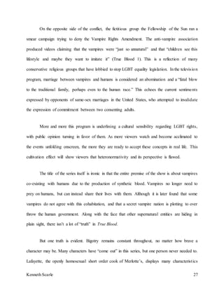 Kenneth Scarle 27
On the opposite side of the conflict, the fictitious group the Fellowship of the Sun ran a
smear campaign trying to deny the Vampire Rights Amendment. The anti-vampire association
produced videos claiming that the vampires were “just so unnatural” and that “children see this
lifestyle and maybe they want to imitate it” (True Blood 1). This is a reflection of many
conservative religious groups that have lobbied to stop LGBT equality legislation. In the television
program, marriage between vampires and humans is considered an abomination and a “fatal blow
to the traditional family, perhaps even to the human race.” This echoes the current sentiments
expressed by opponents of same-sex marriages in the United States, who attempted to invalidate
the expression of commitment between two consenting adults.
More and more this program is underlining a cultural sensibility regarding LGBT rights,
with public opinion turning in favor of them. As more viewers watch and become acclimated to
the events unfolding onscreen, the more they are ready to accept these concepts in real life. This
cultivation effect will show viewers that heteronormativity and its perspective is flawed.
The title of the series itself is ironic in that the entire premise of the show is about vampires
co-existing with humans due to the production of synthetic blood. Vampires no longer need to
prey on humans, but can instead share their lives with them. Although it is later found that some
vampires do not agree with this cohabitation, and that a secret vampire nation is plotting to over
throw the human government. Along with the face that other supernatural entities are hiding in
plain sight, there isn’t a lot of “truth” in True Blood.
But one truth is evident. Bigotry remains constant throughout, no matter how brave a
character may be. Many characters have “come out” in this series, but one person never needed to.
Lafayette, the openly homosexual short order cook of Merlotte’s, displays many characteristics
 