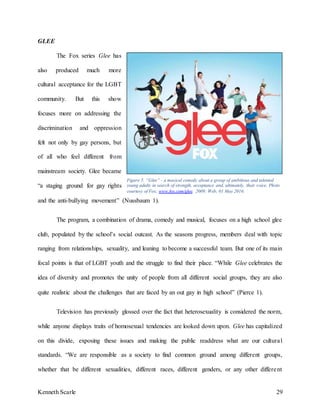Kenneth Scarle 29
GLEE
The Fox series Glee has
also produced much more
cultural acceptance for the LGBT
community. But this show
focuses more on addressing the
discrimination and oppression
felt not only by gay persons, but
of all who feel different from
mainstream society. Glee became
“a staging ground for gay rights
and the anti-bullying movement” (Nussbaum 1).
The program, a combination of drama, comedy and musical, focuses on a high school glee
club, populated by the school’s social outcast. As the seasons progress, members deal with topic
ranging from relationships, sexuality, and leaning to become a successful team. But one of its main
focal points is that of LGBT youth and the struggle to find their place. “While Glee celebrates the
idea of diversity and promotes the unity of people from all different social groups, they are also
quite realistic about the challenges that are faced by an out gay in high school” (Pierce 1).
Television has previously glossed over the fact that heterosexuality is considered the norm,
while anyone displays traits of homosexual tendencies are looked down upon. Glee has capitalized
on this divide, exposing these issues and making the public readdress what are our cultural
standards. “We are responsible as a society to find common ground among different groups,
whether that be different sexualities, different races, different genders, or any other different
Figure 5. “Glee” - a musical comedy about a group of ambitious and talented
young adults in search of strength, acceptance and, ultimately, their voice. Photo
courtesy of Fox, www.fox.com/glee. 2009; Web; 01 May 2016.
 