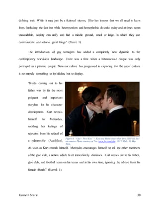 Kenneth Scarle 30
defining trait. While it may just be a fictional sitcom, Glee has lessons that we all need to learn
from. Including the fact that while heterosexism and homophobia do exist today and at times seem
unavoidable, society can unify and find a middle ground, small or large, in which they can
communicate and achieve great things” (Pierce 1).
The introduction of gay teenagers has added a completely new dynamic to the
contemporary television landscape. There was a time when a heterosexual couple was only
portrayed as a platonic couple. Now our culture has progressed in exploring that the queer culture
is not merely something to be hidden, but to display.
“Kurt's coming out to his
father was by far the most
poignant and important
storyline for his character
development. Kurt reveals
himself to Mercedes,
soothing her feelings of
rejection from his refusal of
a relationship (Acafellas).
As soon as Kurt reveals himself, Mercedes encourages himself to tell the other members
of the glee club, a notion which Kurt immediately dismisses. Kurt comes out to his father,
glee club, and football team on his terms and in his own time, ignoring the advice from his
female friends” (Harrell 1).
Figure 6. “Glee – First Kiss” – Kurt and Blaine share their first same-sex kiss
on camera. Photo courtesy of Fox. www.fox.com/glee; 2011; Web; 01 May
2016.
 