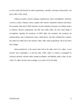 Kenneth Scarle iv
are also created and fostered by media programming, especially concerning homosexuality and
queer culture in this country.
Utilizing secondary research, including communication theory and application textbooks,
as well as a variety of internet sources, together with extensive educational databases and articles,
this researcher found that as LGBT characters are more frequently portrayed in an ordinary manner
in American television programming and other mass media outlets, the more social change is
accomplished regarding the acceptance of LGBT rights and acceptance. By examining the
meaning-making mass communication theory, media literacy and other communication concepts,
this author has verified that as the American culture shifts, media programming will in turn reflect
those changes.
Homo-normalization is the current trend, both in the media and in U.S. culture. As one
becomes more commonplace, so does the other. LGBT culture in America is propagated by
broadcast, electronic and print media, opening up dialogues and dispelling myths or fears. In turn,
as the U.S. culture becomes more accepting, we see more of it in the media.
 