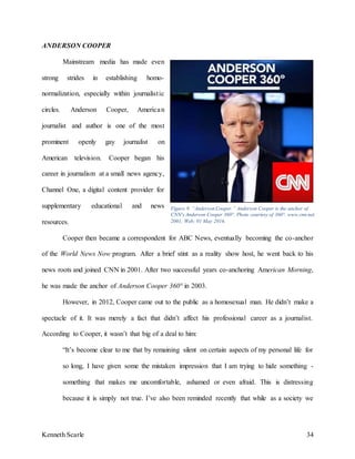 Kenneth Scarle 34
ANDERSON COOPER
Mainstream media has made even
strong strides in establishing homo-
normalization, especially within journalistic
circles. Anderson Cooper, American
journalist and author is one of the most
prominent openly gay journalist on
American television. Cooper began his
career in journalism at a small news agency,
Channel One, a digital content provider for
supplementary educational and news
resources.
Cooper then became a correspondent for ABC News, eventually becoming the co-anchor
of the World News Now program. After a brief stint as a reality show host, he went back to his
news roots and joined CNN in 2001. After two successful years co-anchoring American Morning,
he was made the anchor of Anderson Cooper 360° in 2003.
However, in 2012, Cooper came out to the public as a homosexual man. He didn’t make a
spectacle of it. It was merely a fact that didn’t affect his professional career as a journalist.
According to Cooper, it wasn’t that big of a deal to him:
“It’s become clear to me that by remaining silent on certain aspects of my personal life for
so long, I have given some the mistaken impression that I am trying to hide something -
something that makes me uncomfortable, ashamed or even afraid. This is distressing
because it is simply not true. I’ve also been reminded recently that while as a society we
Figure 9. “Anderson Cooper.” Anderson Cooper is the anchor of
CNN's Anderson Cooper 360°. Photo courtesy of 360°. www.cnn.net.
2001; Web; 01 May 2016.
 