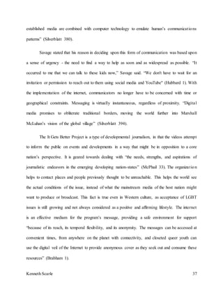 Kenneth Scarle 37
established media are combined with computer technology to emulate human’s communications
patterns” (Silverblatt 380).
Savage stated that his reason in deciding upon this form of communication was based upon
a sense of urgency - the need to find a way to help as soon and as widespread as possible. “It
occurred to me that we can talk to these kids now,” Savage said. “We don't have to wait for an
invitation or permission to reach out to them using social media and YouTube" (Hubbard 1). With
the implementation of the internet, communicators no longer have to be concerned with time or
geographical constraints. Messaging is virtually instantaneous, regardless of proximity. “Digital
media promises to obliterate traditional borders, moving the world further into Marshall
McLuhan’s vision of the global village” (Silverblatt 394).
The It Gets Better Project is a type of developmental journalism, in that the videos attempt
to inform the public on events and developments in a way that might be in opposition to a core
nation’s perspective. It is geared towards dealing with “the needs, strengths, and aspirations of
journalistic endeavors in the emerging developing nation-states” (McPhail 33). The organization
helps to contact places and people previously thought to be unreachable. This helps the world see
the actual conditions of the issue, instead of what the mainstream media of the host nation might
want to produce or broadcast. This fact is true even in Western culture, as acceptance of LGBT
issues is still growing and not always considered as a positive and affirming lifestyle. The internet
is an effective medium for the program’s message, providing a safe environment for support
“because of its reach, its temporal flexibility, and its anonymity. The messages can be accessed at
convenient times, from anywhere on the planet with connectivity, and closeted queer youth can
use the digital veil of the Internet to provide anonymous cover as they seek out and consume these
resources” (Brabham 1).
 