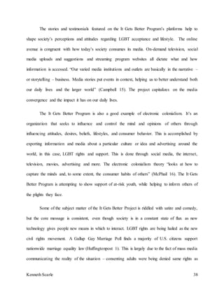 Kenneth Scarle 38
The stories and testimonials featured on the It Gets Better Program’s platforms help to
shape society’s perceptions and attitudes regarding LGBT acceptance and lifestyle. The online
avenue is congruent with how today’s society consumes its media. On-demand television, social
media uploads and suggestions and streaming program websites all dictate what and how
information is accessed. “Our varied media institutions and outlets are basically in the narrative –
or storytelling – business. Media stories put events in context, helping us to better understand both
our daily lives and the larger world” (Campbell 15). The project capitalizes on the media
convergence and the impact it has on our daily lives.
The It Gets Better Program is also a good example of electronic colonialism. It’s an
organization that seeks to influence and control the mind and opinions of others through
influencing attitudes, desires, beliefs, lifestyles, and consumer behavior. This is accomplished by
exporting information and media about a particular culture or idea and advertising around the
world, in this case, LGBT rights and support. This is done through social media, the internet,
television, movies, advertising and more. The electronic colonialism theory “looks at how to
capture the minds and, to some extent, the consumer habits of others” (McPhail 16). The It Gets
Better Program is attempting to show support of at-risk youth, while helping to inform others of
the plights they face.
Some of the subject matter of the It Gets Better Project is riddled with satire and comedy,
but the core message is consistent, even though society is in a constant state of flux as new
technology gives people new means in which to interact. LGBT rights are being hailed as the new
civil rights movement. A Gallup Gay Marriage Poll finds a majority of U.S. citizens support
nationwide marriage equality law (Huffingtonpost 1). This is largely due to the fact of mass media
communicating the reality of the situation – consenting adults were being denied same rights as
 