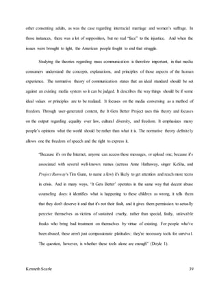 Kenneth Scarle 39
other consenting adults, as was the case regarding interracial marriage and women’s suffrage. In
those instances, there was a lot of supposition, but no real “face” to the injustice. And when the
issues were brought to light, the American people fought to end that struggle.
Studying the theories regarding mass communication is therefore important, in that media
consumers understand the concepts, explanations, and principles of those aspects of the human
experience. The normative theory of communication states that an ideal standard should be set
against an existing media system so it can be judged. It describes the way things should be if some
ideal values or principles are to be realized. It focuses on the media conversing as a method of
freedom. Through user-generated content, the It Gets Better Project uses this theory and focuses
on the output regarding equality over law, cultural diversity, and freedom. It emphasizes many
people’s opinions what the world should be rather than what it is. The normative theory definitely
allows one the freedom of speech and the right to express it.
“Because it's on the Internet, anyone can access these messages, or upload one; because it's
associated with several well-known names (actress Anne Hathaway, singer Ke$ha, and
Project Runway's Tim Gunn, to name a few) it's likely to get attention and reach more teens
in crisis. And in many ways, ‘It Gets Better’ operates in the same way that decent abuse
counseling does: it identifies what is happening to these children as wrong, it tells them
that they don't deserve it and that it's not their fault, and it gives them permission to actually
perceive themselves as victims of sustained cruelty, rather than special, faulty, unlovable
freaks who bring bad treatment on themselves by virtue of existing. For people who've
been abused, these aren't just compassionate platitudes; they're necessary tools for survival.
The question, however, is whether these tools alone are enough” (Doyle 1).
 