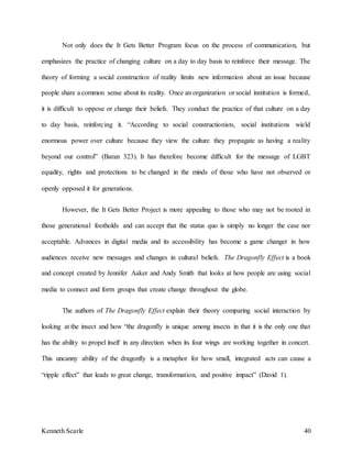 Kenneth Scarle 40
Not only does the It Gets Better Program focus on the process of communication, but
emphasizes the practice of changing culture on a day to day basis to reinforce their message. The
theory of forming a social construction of reality limits new information about an issue because
people share a common sense about its reality. Once an organization or social institution is formed,
it is difficult to oppose or change their beliefs. They conduct the practice of that culture on a day
to day basis, reinforcing it. “According to social constructionists, social institutions wield
enormous power over culture because they view the culture they propagate as having a reality
beyond our control” (Baran 323). It has therefore become difficult for the message of LGBT
equality, rights and protections to be changed in the minds of those who have not observed or
openly opposed it for generations.
However, the It Gets Better Project is more appealing to those who may not be rooted in
those generational footholds and can accept that the status quo is simply no longer the case nor
acceptable. Advances in digital media and its accessibility has become a game changer in how
audiences receive new messages and changes in cultural beliefs. The Dragonfly Effect is a book
and concept created by Jennifer Aaker and Andy Smith that looks at how people are using social
media to connect and form groups that create change throughout the globe.
The authors of The Dragonfly Effect explain their theory comparing social interaction by
looking at the insect and how “the dragonfly is unique among insects in that it is the only one that
has the ability to propel itself in any direction when its four wings are working together in concert.
This uncanny ability of the dragonfly is a metaphor for how small, integrated acts can cause a
“ripple effect” that leads to great change, transformation, and positive impact” (David 1).
 