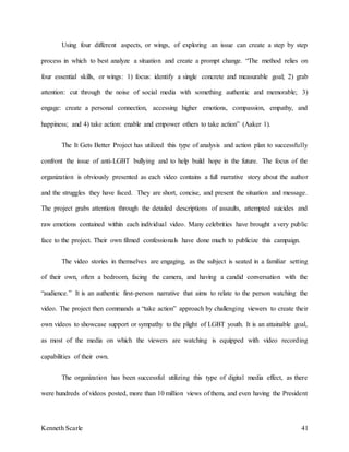 Kenneth Scarle 41
Using four different aspects, or wings, of exploring an issue can create a step by step
process in which to best analyze a situation and create a prompt change. “The method relies on
four essential skills, or wings: 1) focus: identify a single concrete and measurable goal; 2) grab
attention: cut through the noise of social media with something authentic and memorable; 3)
engage: create a personal connection, accessing higher emotions, compassion, empathy, and
happiness; and 4) take action: enable and empower others to take action” (Aaker 1).
The It Gets Better Project has utilized this type of analysis and action plan to successfully
confront the issue of anti-LGBT bullying and to help build hope in the future. The focus of the
organization is obviously presented as each video contains a full narrative story about the author
and the struggles they have faced. They are short, concise, and present the situation and message.
The project grabs attention through the detailed descriptions of assaults, attempted suicides and
raw emotions contained within each individual video. Many celebrities have brought a very public
face to the project. Their own filmed confessionals have done much to publicize this campaign.
The video stories in themselves are engaging, as the subject is seated in a familiar setting
of their own, often a bedroom, facing the camera, and having a candid conversation with the
“audience.” It is an authentic first-person narrative that aims to relate to the person watching the
video. The project then commands a “take action” approach by challenging viewers to create their
own videos to showcase support or sympathy to the plight of LGBT youth. It is an attainable goal,
as most of the media on which the viewers are watching is equipped with video recording
capabilities of their own.
The organization has been successful utilizing this type of digital media effect, as there
were hundreds of videos posted, more than 10 million views of them, and even having the President
 