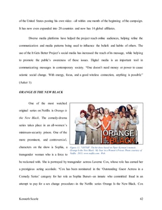 Kenneth Scarle 42
of the United States posting his own video - all within one month of the beginning of the campaign.
It has now even expanded into 20 countries and now has 14 global affiliates.
Diverse media platforms have helped the project reach online audiences, helping refine the
communication and media patterns being used to influence the beliefs and habits of others. The
use of the It Gets Better Project’s social media has increased the reach of its message, while helping
to promote the public’s awareness of these issues. Digital media is an important tool in
communicating messages in contemporary society. “One doesn’t need money or power to cause
seismic social change. With energy, focus, and a good wireless connection, anything is possible”
(Aaker 1).
ORANGE IS THE NEW BLACK
One of the most watched
original series on Netflix is Orange is
the New Black. The comedy-drama
series takes place in an all-women’s
minimum-security prison. One of the
more prominent, and controversial,
characters on the show is Sophia, a
transgender woman who is a force to
be reckoned with. She is portrayed by transgender actress Laverne Cox, whose role has earned her
a prestigious acting accolade. “Cox has been nominated in the ‘Outstanding Guest Actress in a
Comedy Series’ category for her role as Sophia Burset--an inmate who committed fraud in an
attempt to pay for a sex change procedure--in the Netflix series Orange Is the New Black. Cox
Figure 11. "OITNB". Thehit show based on Piper Kerman's memoir,
Orange Is the New Black: My Year in a Women's Prison. Photo courtesy of
Netflix. 2013; www.netflix.com; Web.
 