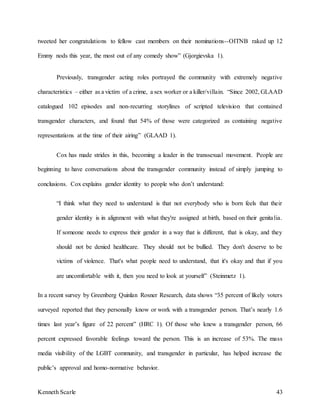Kenneth Scarle 43
tweeted her congratulations to fellow cast members on their nominations--OITNB raked up 12
Emmy nods this year, the most out of any comedy show” (Gjorgievska 1).
Previously, transgender acting roles portrayed the community with extremely negative
characteristics – either as a victim of a crime, a sex worker or a killer/villain. “Since 2002, GLAAD
catalogued 102 episodes and non-recurring storylines of scripted television that contained
transgender characters, and found that 54% of those were categorized as containing negative
representations at the time of their airing” (GLAAD 1).
Cox has made strides in this, becoming a leader in the transsexual movement. People are
beginning to have conversations about the transgender community instead of simply jumping to
conclusions. Cox explains gender identity to people who don’t understand:
“I think what they need to understand is that not everybody who is born feels that their
gender identity is in alignment with what they're assigned at birth, based on their genitalia.
If someone needs to express their gender in a way that is different, that is okay, and they
should not be denied healthcare. They should not be bullied. They don't deserve to be
victims of violence. That's what people need to understand, that it's okay and that if you
are uncomfortable with it, then you need to look at yourself” (Steinmetz 1).
In a recent survey by Greenberg Quinlan Rosner Research, data shows “35 percent of likely voters
surveyed reported that they personally know or work with a transgender person. That’s nearly 1.6
times last year’s figure of 22 percent” (HRC 1). Of those who knew a transgender person, 66
percent expressed favorable feelings toward the person. This is an increase of 53%. The mass
media visibility of the LGBT community, and transgender in particular, has helped increase the
public’s approval and homo-normative behavior.
 