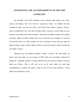 Kenneth Scarle 47
CHAPTER FIVE: THE ACCOMPLISHMENTS OF THE LGBT
COMMUNITY
The perception of the LGBT community by the American public began as one of fear,
scrutiny and loathing. They were treated as second-class citizens, not afforded the basic
constitutional rights each and every citizen of the United States should be enjoying. However,
major accomplishments have been made and huge hurdles overcome as social change has been
instituted on the behalf of the LGBT community. Mass media has helped to promote their agendas
and beliefs, helping the public readdress their views and become more accepting of a viewpoint
not necessarily their own. LGBT members are a part of American society, and mass media has
helped to change society’s cultural outlook to further accept queer people as equals, deserving the
same rights as anyone.
Through the use of the different platforms of media – television, film, print articles, the
internet and social media, the core message of LGBT culture has successfully permeated the
mainstream. Transgender identities are being embraced along with same-sex marriage and openly
elected gay officials. There is still work to do, but the queer culture has made huge
accomplishments in equality and respect, in large part due to the use and exploitation of mass
media and communication theory.
 