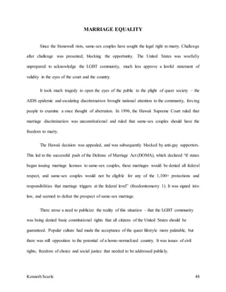 Kenneth Scarle 48
MARRIAGE EQUALITY
Since the Stonewall riots, same-sex couples have sought the legal right to marry. Challenge
after challenge was presented, blocking the opportunity. The United States was woefully
unprepared to acknowledge the LGBT community, much less approve a lawful statement of
validity in the eyes of the court and the country.
It took much tragedy to open the eyes of the public to the plight of queer society – the
AIDS epidemic and escalating discrimination brought national attention to the community, forcing
people to examine a once thought of aberration. In 1996, the Hawaii Supreme Court ruled that
marriage discrimination was unconstitutional and ruled that same-sex couples should have the
freedom to marry.
The Hawaii decision was appealed, and was subsequently blocked by anti-gay supporters.
This led to the successful push of the Defense of Marriage Act (DOMA), which declared “if states
began issuing marriage licenses to same-sex couples, these marriages would be denied all federal
respect, and same-sex couples would not be eligible for any of the 1,100+ protections and
responsibilities that marriage triggers at the federal level” (freedomtomarry 1). It was signed into
law, and seemed to defeat the prospect of same-sex marriage.
There arose a need to publicize the reality of this situation – that the LGBT community
was being denied basic constitutional rights that all citizens of the United States should be
guaranteed. Popular culture had made the acceptance of the queer lifestyle more palatable, but
there was still opposition to the potential of a homo-normalized country. It was issues of civil
rights, freedom of choice and social justice that needed to be addressed publicly.
 