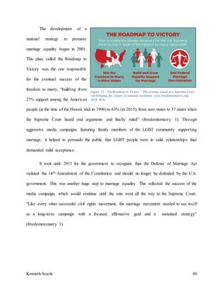 Kenneth Scarle 49
The development of a
national strategy to promote
marriage equality began in 2001.
This plan, called the Roadmap to
Victory was the one responsible
for the eventual success of the
freedom to marry, “building from
27% support among the American
people (at the time of the Hawaii trial in 1996) to 63% (in 2015), from zero states to 37 states when
the Supreme Court heard oral arguments and finally ruled” (freedomtomarry 1). Through
aggressive media campaigns featuring family members of the LGBT community supporting
marriage, it helped to persuade the public that LGBT people were in valid relationships that
demanded valid acceptance.
It took until 2011 for the government to recognize that the Defense of Marriage Act
violated the 14th Amendment of the Constitution and should no longer be defended by the U.S.
government. This was another huge step to marriage equality. This reflected the success of the
media campaign, which would continue until the vote went all the way to the Supreme Court.
“Like every other successful civil rights movement, the marriage movement needed to see itself
as a long-term campaign with a focused, affirmative goal and a sustained strategy”
(freedometomarry 1).
Figure 13. “TheRoadmap to Victory.” The strategy aimed at a Supreme Court
win bringing the country to national resolution, www.freedomtomarry.org;
2016; Web.
 