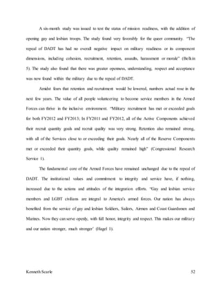 Kenneth Scarle 52
A six-month study was issued to test the status of mission readiness, with the addition of
opening gay and lesbian troops. The study found very favorably for the queer community. “The
repeal of DADT has had no overall negative impact on military readiness or its component
dimensions, including cohesion, recruitment, retention, assaults, harassment or morale” (Belkin
5). The study also found that there was greater openness, understanding, respect and acceptance
was now found within the military due to the repeal of DADT.
Amidst fears that retention and recruitment would be lowered, numbers actual rose in the
next few years. The value of all people volunteering to become service members in the Armed
Forces can thrive in the inclusive environment. “Military recruitment has met or exceeded goals
for both FY2012 and FY2013; In FY2011 and FY2012, all of the Active Components achieved
their recruit quantity goals and recruit quality was very strong. Retention also remained strong,
with all of the Services close to or exceeding their goals. Nearly all of the Reserve Components
met or exceeded their quantity goals, while quality remained high” (Congressional Research
Service 1).
The fundamental core of the Armed Forces have remained unchanged due to the repeal of
DADT. The institutional values and commitment to integrity and service have, if nothing,
increased due to the actions and attitudes of the integration efforts. “Gay and lesbian service
members and LGBT civilians are integral to America's armed forces. Our nation has always
benefited from the service of gay and lesbian Soldiers, Sailors, Airmen and Coast Guardsmen and
Marines. Now they can serve openly, with full honor, integrity and respect. This makes our military
and our nation stronger, much stronger’ (Hagel 1).
 