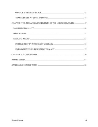Kenneth Scarle vi
ORANGE IS THE NEW BLACK........................................................................................ 42
TRANSGENDER AT LOVE AND WAR ........................................................................... 44
CHAPTER FIVE: THE ACCOMPLISHMENTS OF THE LGBT COMMUNITY .................... 47
MARRIAGE EQUALITY ........................................................................................................ 48
DADT REPEAL ....................................................................................................................... 51
LOOKING AHEAD ................................................................................................................. 53
PUTTING THE “T” IN THE LGBT MILITARY................................................................ 53
EMPLOYMENT NON-DISCRIMINATION ACT ............................................................. 57
CHAPTER SIX: CONCLUSION ................................................................................................. 59
WORKS CITED ........................................................................................................................... 61
APPLICABLE COURSE WORK ................................................................................................ 68
 