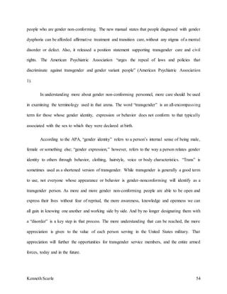 Kenneth Scarle 54
people who are gender non-conforming. The new manual states that people diagnosed with gender
dysphoria can be afforded affirmative treatment and transition care, without any stigma of a mental
disorder or defect. Also, it released a position statement supporting transgender care and civil
rights. The American Psychiatric Association “urges the repeal of laws and policies that
discriminate against transgender and gender variant people” (American Psychiatric Association
1).
In understanding more about gender non-conforming personnel, more care should be used
in examining the terminology used in that arena. The word “transgender” is an all-encompassing
term for those whose gender identity, expression or behavior does not conform to that typically
associated with the sex to which they were declared at birth.
According to the APA, “gender identity” refers to a person’s internal sense of being male,
female or something else; “gender expression,” however, refers to the way a person relates gender
identity to others through behavior, clothing, hairstyle, voice or body characteristics. “Trans” is
sometimes used as a shortened version of transgender. While transgender is generally a good term
to use, not everyone whose appearance or behavior is gender-nonconforming will identify as a
transgender person. As more and more gender non-conforming people are able to be open and
express their lives without fear of reprisal, the more awareness, knowledge and openness we can
all gain in knowing one another and working side by side. And by no longer designating them with
a “disorder” is a key step in that process. The more understanding that can be reached, the more
appreciation is given to the value of each person serving in the United States military. That
appreciation will further the opportunities for transgender service members, and the entire armed
forces, today and in the future.
 