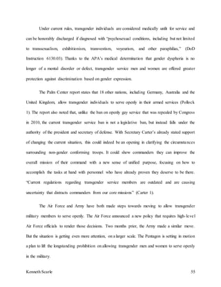 Kenneth Scarle 55
Under current rules, transgender individuals are considered medically unfit for service and
can be honorably discharged if diagnosed with “psychosexual conditions, including but not limited
to transsexualism, exhibitionism, transvestism, voyeurism, and other paraphilias,” (DoD
Instruction 6130.03). Thanks to the APA’s medical determination that gender dysphoria is no
longer of a mental disorder or defect, transgender service men and women are offered greater
protection against discrimination based on gender expression.
The Palm Center report states that 18 other nations, including Germany, Australia and the
United Kingdom, allow transgender individuals to serve openly in their armed services (Pollock
1). The report also noted that, unlike the ban on openly gay service that was repealed by Congress
in 2010, the current transgender service ban is not a legislative ban, but instead falls under the
authority of the president and secretary of defense. With Secretary Carter’s already stated support
of changing the current situation, this could indeed be an opening in clarifying the circumstances
surrounding non-gender conforming troops. It could show commanders they can improve the
overall mission of their command with a new sense of unified purpose, focusing on how to
accomplish the tasks at hand with personnel who have already proven they deserve to be there.
“Current regulations regarding transgender service members are outdated and are causing
uncertainty that distracts commanders from our core missions” (Carter 1).
The Air Force and Army have both made steps towards moving to allow transgender
military members to serve openly. The Air Force announced a new policy that requires high-level
Air Force officials to render those decisions. Two months prior, the Army made a similar move.
But the situation is getting even more attention, on a larger scale. The Pentagon is setting in motion
a plan to lift the longstanding prohibition on allowing transgender men and women to serve openly
in the military.
 