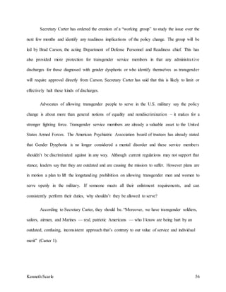 Kenneth Scarle 56
Secretary Carter has ordered the creation of a “working group” to study the issue over the
next few months and identify any readiness implications of the policy change. The group will be
led by Brad Carson, the acting Department of Defense Personnel and Readiness chief. This has
also provided more protection for transgender service members in that any administrative
discharges for those diagnosed with gender dysphoria or who identify themselves as transgender
will require approval directly from Carson. Secretary Carter has said that this is likely to limit or
effectively halt these kinds of discharges.
Advocates of allowing transgender people to serve in the U.S. military say the policy
change is about more than general notions of equality and nondiscrimination – it makes for a
stronger fighting force. Transgender service members are already a valuable asset to the United
States Armed Forces. The American Psychiatric Association board of trustees has already stated
that Gender Dysphoria is no longer considered a mental disorder and these service members
shouldn’t be discriminated against in any way. Although current regulations may not support that
stance, leaders say that they are outdated and are causing the mission to suffer. However plans are
in motion a plan to lift the longstanding prohibition on allowing transgender men and women to
serve openly in the military. If someone meets all their enlistment requirements, and can
consistently perform their duties, why shouldn’t they be allowed to serve?
According to Secretary Carter, they should be. “Moreover, we have transgender soldiers,
sailors, airmen, and Marines — real, patriotic Americans — who I know are being hurt by an
outdated, confusing, inconsistent approach that’s contrary to our value of service and individual
merit” (Carter 1).
 