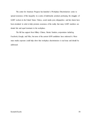 Kenneth Scarle 58
The center for American Progress has launched a Workplace Discrimination series to
spread awareness of this inequality in a series of multimedia products portraying the struggles of
LGBT workers in the United States. Videos, social media post, infographics and fact sheets have
been circulated in order to help promote awareness of the reality that many LGBT members are
denied fair and equal treatment in the workplace.
The bill has support from Hillary Clinton, Bernie Sanders, corporations including
Facebook, Google, and Nike, but none of the current GOP candidates have endorsed it. More
mass media exposure could help show that workplace discrimination is real issue and should be
addressed.
 